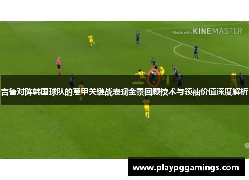 吉鲁对阵韩国球队的意甲关键战表现全景回顾技术与领袖价值深度解析