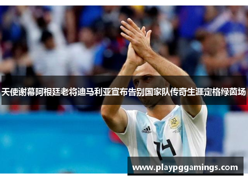 天使谢幕阿根廷老将迪马利亚宣布告别国家队传奇生涯定格绿茵场