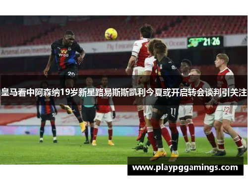 皇马看中阿森纳19岁新星路易斯斯凯利今夏或开启转会谈判引关注