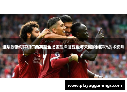 维尼修斯对阵切尔西英超全场表现深度复盘与关键瞬间解析战术影响 维尼修斯对阵切尔西英超全场表现深度复盘与关键瞬间解析战术影响