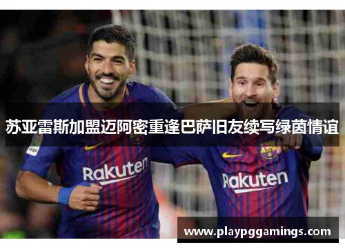 苏亚雷斯加盟迈阿密重逢巴萨旧友续写绿茵情谊 苏亚雷斯加盟迈阿密重逢巴萨旧友续写绿茵情谊